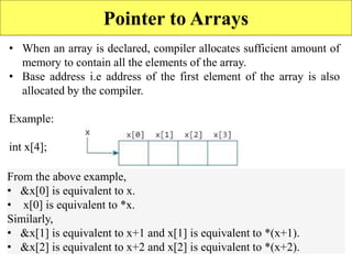 11
Pointer to Arrays
• When an array is declared, compiler allocates sufficient amount of
memory to contain all the elements of the array.
• Base address i.e address of the first element of the array is also
allocated by the compiler.
Example:
int x[4];
From the above example,
• &x[0] is equivalent to x.
• x[0] is equivalent to *x.
Similarly,
• &x[1] is equivalent to x+1 and x[1] is equivalent to *(x+1).
• &x[2] is equivalent to x+2 and x[2] is equivalent to *(x+2).
 