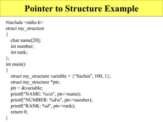 17
Pointer to Structure Example
#include <stdio.h>
struct my_structure
{
char name[20];
int number;
int rank;
};
int main()
{
struct my_structure variable = {“Sachin", 100, 1};
struct my_structure *ptr;
ptr = &variable;
printf("NAME: %sn", ptr->name);
printf("NUMBER: %dn", ptr->number);
printf("RANK: %d", ptr->rank);
return 0;
}
 