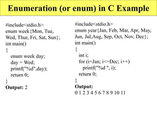 Enumeration (or enum) in C Example
#include<stdio.h>
enum week{Mon, Tue,
Wed, Thur, Fri, Sat, Sun};
int main()
{
enum week day;
day = Wed;
printf("%d",day);
return 0;
}
Output: 2
#include<stdio.h>
enum year{Jan, Feb, Mar, Apr, May,
Jun, Jul,Aug, Sep, Oct, Nov, Dec};
int main()
{
int i;
for (i=Jan; i<=Dec; i++)
printf("%d ", i);
return 0;
}
Output:
0 1 2 3 4 5 6 7 8 9 10 11
 