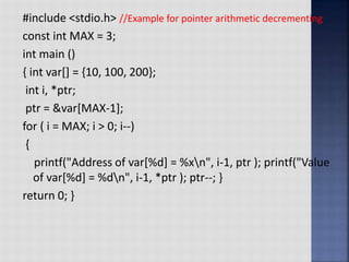 #include <stdio.h> //Example for pointer arithmetic decrementing
const int MAX = 3;
int main ()
{ int var[] = {10, 100, 200};
int i, *ptr;
ptr = &var[MAX-1];
for ( i = MAX; i > 0; i--)
{
printf("Address of var[%d] = %xn", i-1, ptr ); printf("Value
of var[%d] = %dn", i-1, *ptr ); ptr--; }
return 0; }
 