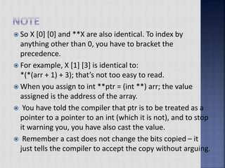  So X [0] [0] and **X are also identical. To index by
anything other than 0, you have to bracket the
precedence.
 For example, X [1] [3] is identical to:
*(*(arr + 1) + 3); that’s not too easy to read.
 When you assign to int **ptr = (int **) arr; the value
assigned is the address of the array.
 You have told the compiler that ptr is to be treated as a
pointer to a pointer to an int (which it is not), and to stop
it warning you, you have also cast the value.
 Remember a cast does not change the bits copied – it
just tells the compiler to accept the copy without arguing.
 