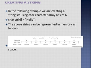  In the following example we are creating a
string str using char character array of size 6.
 char str[6] = "Hello";
 The above string can be represented in memory as
follows.
 Each character in the string str takes 1 byte of memory
space.
 