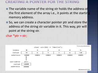  The variable name of the string str holds the address of
the first element of the array i.e., it points at the starting
memory address.
 So, we can create a character pointer ptr and store the
address of the string str variable in it. This way, ptr will
point at the string str.
char *ptr = str;
 