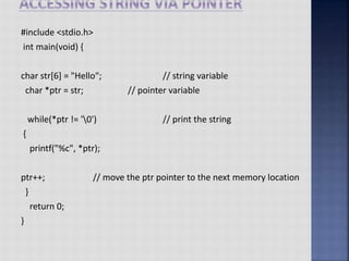 #include <stdio.h>
int main(void) {
char str[6] = "Hello"; // string variable
char *ptr = str; // pointer variable
while(*ptr != '0') // print the string
{
printf("%c", *ptr);
ptr++; // move the ptr pointer to the next memory location
}
return 0;
}
 