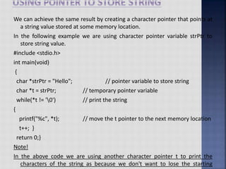 We can achieve the same result by creating a character pointer that points at
a string value stored at some memory location.
In the following example we are using character pointer variable strPtr to
store string value.
#include <stdio.h>
int main(void)
{
char *strPtr = "Hello"; // pointer variable to store string
char *t = strPtr; // temporary pointer variable
while(*t != '0') // print the string
{
printf("%c", *t); // move the t pointer to the next memory location
t++; }
return 0;}
Note!
In the above code we are using another character pointer t to print the
characters of the string as because we don't want to lose the starting
 