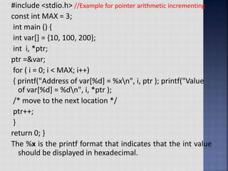 #include <stdio.h> //Example for pointer arithmetic incrementing
const int MAX = 3;
int main () {
int var[] = {10, 100, 200};
int i, *ptr;
ptr =&var;
for ( i = 0; i < MAX; i++)
{ printf("Address of var[%d] = %xn", i, ptr ); printf("Value
of var[%d] = %dn", i, *ptr );
/* move to the next location */
ptr++;
}
return 0; }
The %x is the printf format that indicates that the int value
should be displayed in hexadecimal.
 