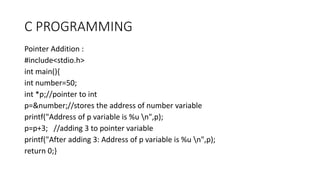 C PROGRAMMING
Pointer Addition :
#include<stdio.h>
int main(){
int number=50;
int *p;//pointer to int
p=&number;//stores the address of number variable
printf("Address of p variable is %u n",p);
p=p+3; //adding 3 to pointer variable
printf("After adding 3: Address of p variable is %u n",p);
return 0;}
 