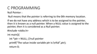 C PROGRAMMING
Null Pointer :
Null means that the pointer is referring to the 0th memory location.
If we do not have any address which is to be assigned to the pointer,
then it is known as a null pointer. When a NULL value is assigned to the
pointer, then it is considered as a Null pointer.
#include <stdio.h>
int main(){
int *ptr = NULL; //null pointer
printf("The value inside variable ptr is:n%d",ptr);
return 0;
 