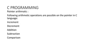 C PROGRAMMING
Pointer arithmatic :
Following arithmetic operations are possible on the pointer in C
language:
Increment
Decrement
Addition
Subtraction
Comparison
 