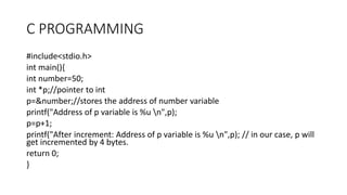 C PROGRAMMING
#include<stdio.h>
int main(){
int number=50;
int *p;//pointer to int
p=&number;//stores the address of number variable
printf("Address of p variable is %u n",p);
p=p+1;
printf("After increment: Address of p variable is %u n",p); // in our case, p will
get incremented by 4 bytes.
return 0;
}
 