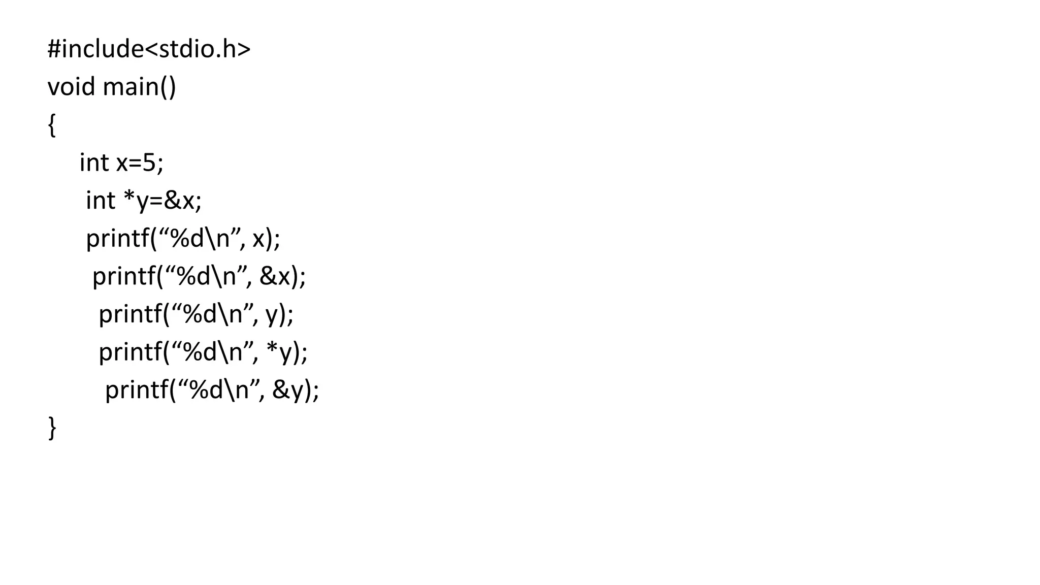 #include<stdio.h>
void main()
{
int x=5;
int *y=&x;
printf(“%dn”, x);
printf(“%dn”, &x);
printf(“%dn”, y);
printf(“%dn”, *y);
printf(“%dn”, &y);
}
 