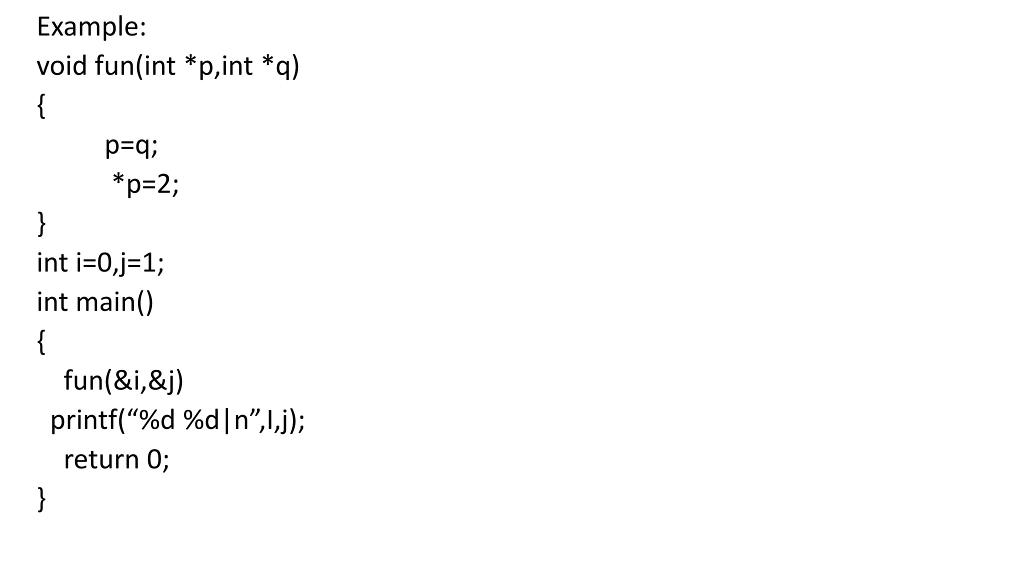 Example:
void fun(int *p,int *q)
{
p=q;
*p=2;
}
int i=0,j=1;
int main()
{
fun(&i,&j)
printf(“%d %d|n”,I,j);
return 0;
}
 