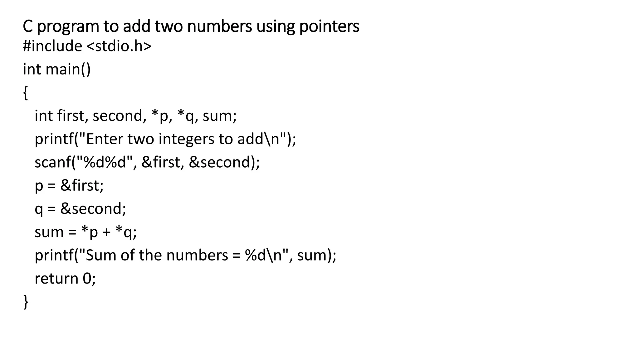 C program to add two numbers using pointers
#include <stdio.h>
int main()
{
int first, second, *p, *q, sum;
printf("Enter two integers to addn");
scanf("%d%d", &first, &second);
p = &first;
q = &second;
sum = *p + *q;
printf("Sum of the numbers = %dn", sum);
return 0;
}
 