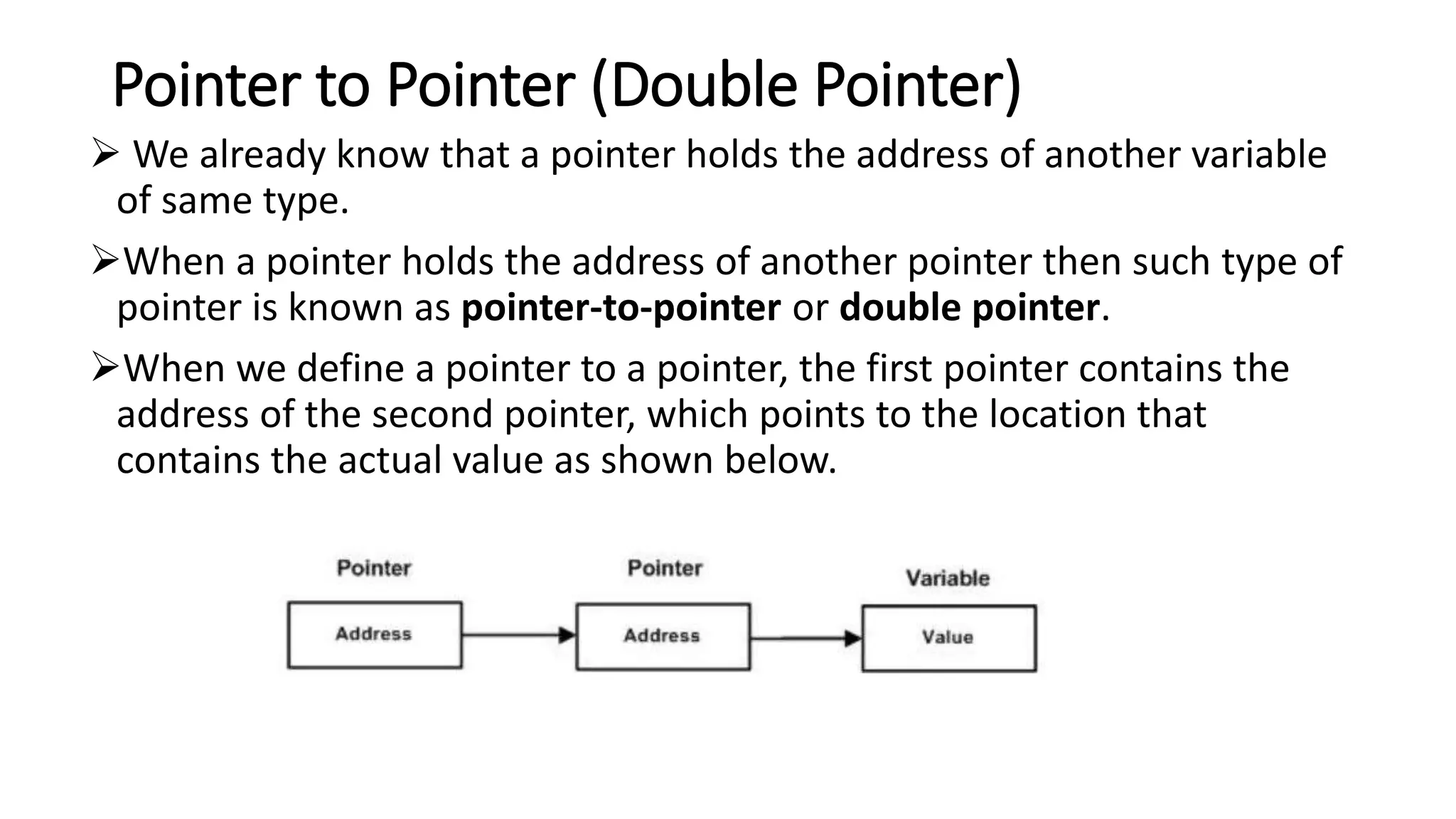 Pointer to Pointer (Double Pointer)
 We already know that a pointer holds the address of another variable
of same type.
When a pointer holds the address of another pointer then such type of
pointer is known as pointer-to-pointer or double pointer.
When we define a pointer to a pointer, the first pointer contains the
address of the second pointer, which points to the location that
contains the actual value as shown below.
 