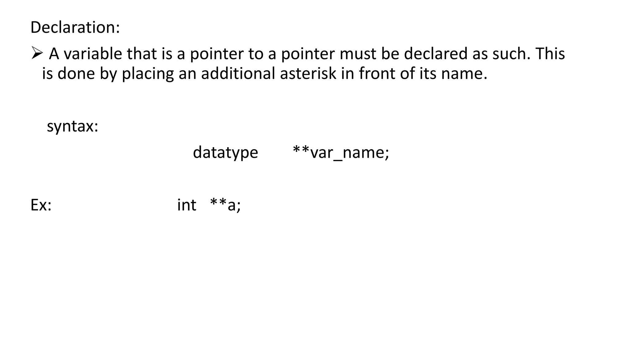 Declaration:
 A variable that is a pointer to a pointer must be declared as such. This
is done by placing an additional asterisk in front of its name.
syntax:
datatype **var_name;
Ex: int **a;
 