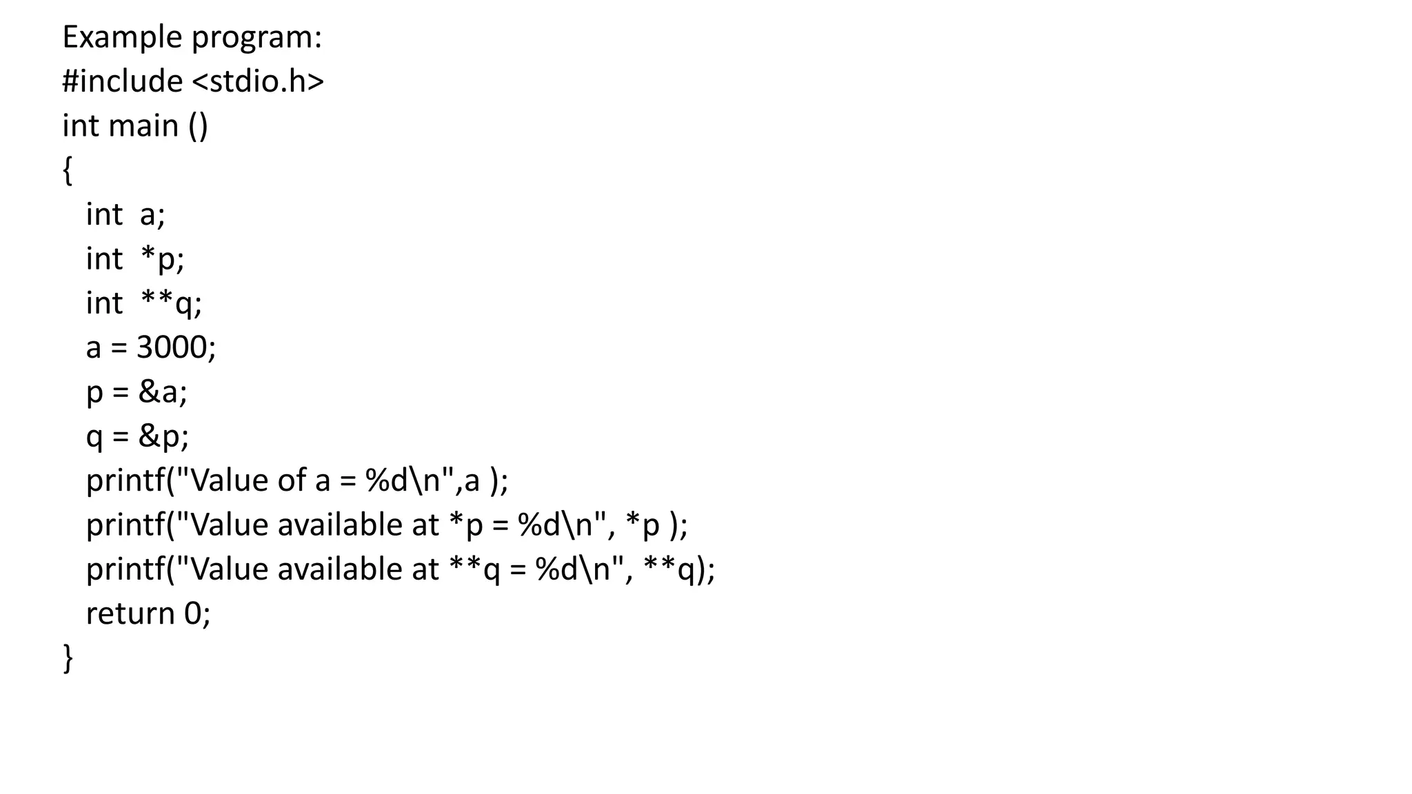 Example program:
#include <stdio.h>
int main ()
{
int a;
int *p;
int **q;
a = 3000;
p = &a;
q = &p;
printf("Value of a = %dn",a );
printf("Value available at *p = %dn", *p );
printf("Value available at **q = %dn", **q);
return 0;
}
 