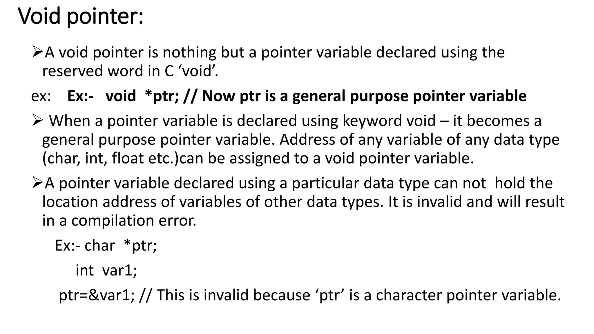 Void pointer:
A void pointer is nothing but a pointer variable declared using the
reserved word in C ‘void’.
ex: Ex:- void *ptr; // Now ptr is a general purpose pointer variable
 When a pointer variable is declared using keyword void – it becomes a
general purpose pointer variable. Address of any variable of any data type
(char, int, float etc.)can be assigned to a void pointer variable.
A pointer variable declared using a particular data type can not hold the
location address of variables of other data types. It is invalid and will result
in a compilation error.
Ex:- char *ptr;
int var1;
ptr=&var1; // This is invalid because ‘ptr’ is a character pointer variable.
 