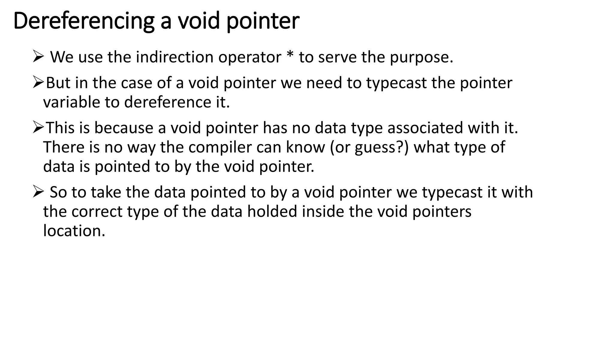 Dereferencing a void pointer
 We use the indirection operator * to serve the purpose.
But in the case of a void pointer we need to typecast the pointer
variable to dereference it.
This is because a void pointer has no data type associated with it.
There is no way the compiler can know (or guess?) what type of
data is pointed to by the void pointer.
 So to take the data pointed to by a void pointer we typecast it with
the correct type of the data holded inside the void pointers
location.
 