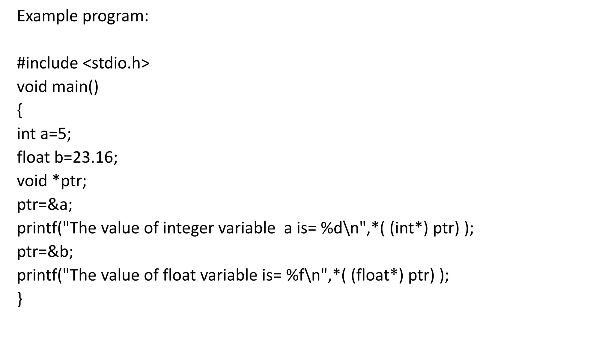 Example program:
#include <stdio.h>
void main()
{
int a=5;
float b=23.16;
void *ptr;
ptr=&a;
printf("The value of integer variable a is= %dn",*( (int*) ptr) );
ptr=&b;
printf("The value of float variable is= %fn",*( (float*) ptr) );
}
 