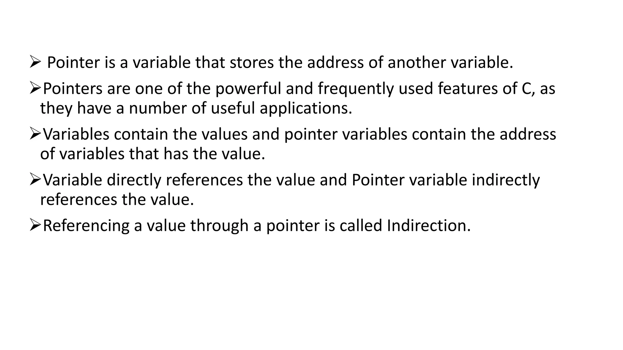  Pointer is a variable that stores the address of another variable.
Pointers are one of the powerful and frequently used features of C, as
they have a number of useful applications.
Variables contain the values and pointer variables contain the address
of variables that has the value.
Variable directly references the value and Pointer variable indirectly
references the value.
Referencing a value through a pointer is called Indirection.
 