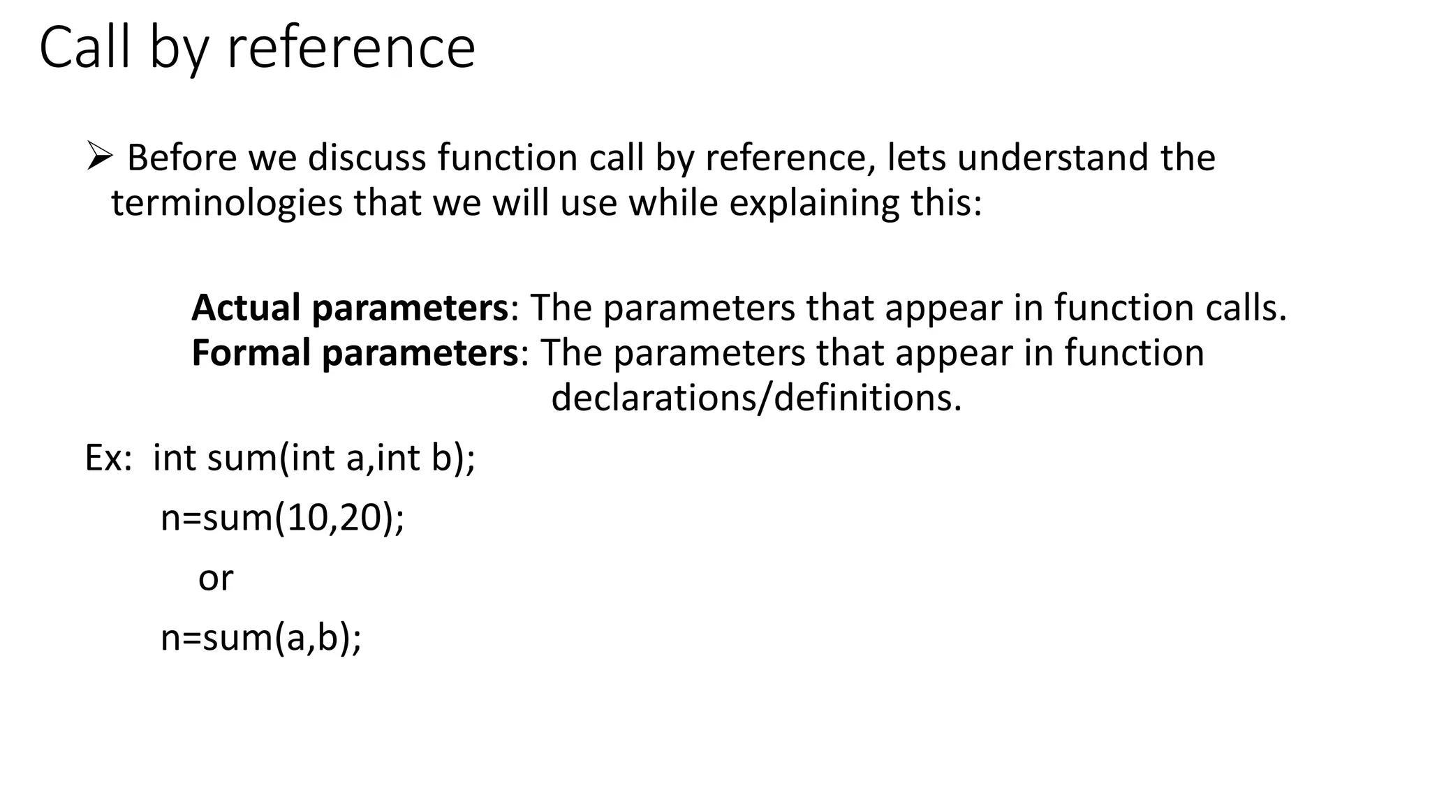 Call by reference
 Before we discuss function call by reference, lets understand the
terminologies that we will use while explaining this:
Actual parameters: The parameters that appear in function calls.
Formal parameters: The parameters that appear in function
declarations/definitions.
Ex: int sum(int a,int b);
n=sum(10,20);
or
n=sum(a,b);
 