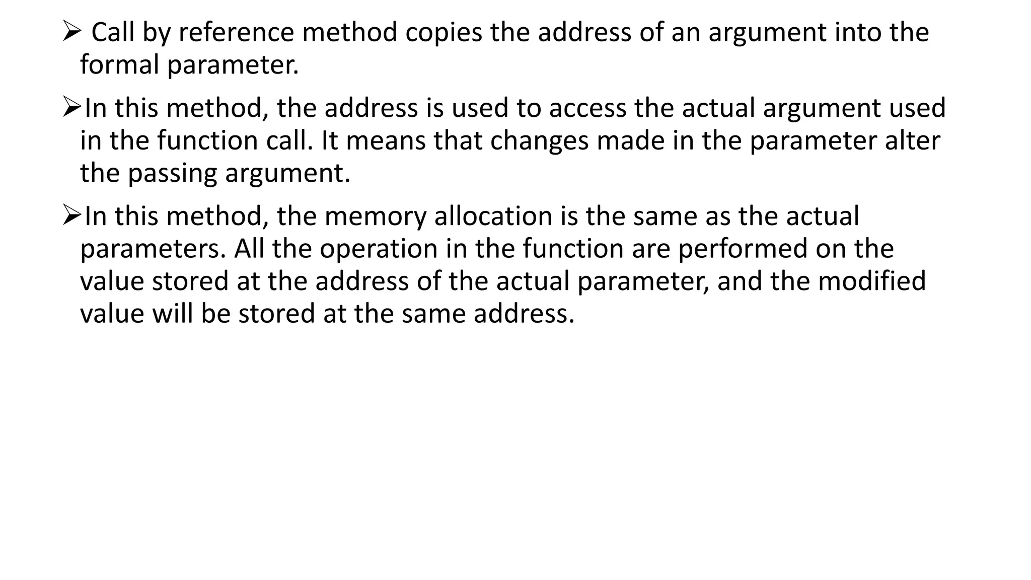  Call by reference method copies the address of an argument into the
formal parameter.
In this method, the address is used to access the actual argument used
in the function call. It means that changes made in the parameter alter
the passing argument.
In this method, the memory allocation is the same as the actual
parameters. All the operation in the function are performed on the
value stored at the address of the actual parameter, and the modified
value will be stored at the same address.
 