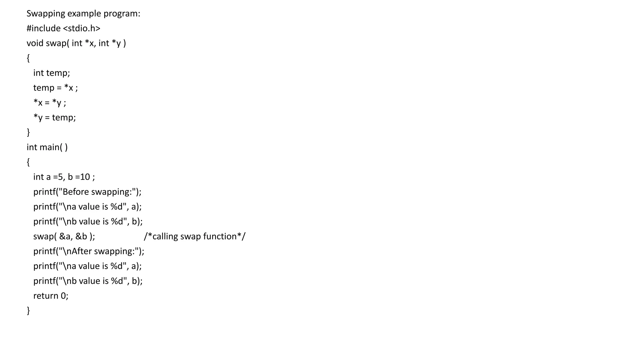 Swapping example program:
#include <stdio.h>
void swap( int *x, int *y )
{
int temp;
temp = *x ;
*x = *y ;
*y = temp;
}
int main( )
{
int a =5, b =10 ;
printf("Before swapping:");
printf("na value is %d", a);
printf("nb value is %d", b);
swap( &a, &b ); /*calling swap function*/
printf("nAfter swapping:");
printf("na value is %d", a);
printf("nb value is %d", b);
return 0;
}
 