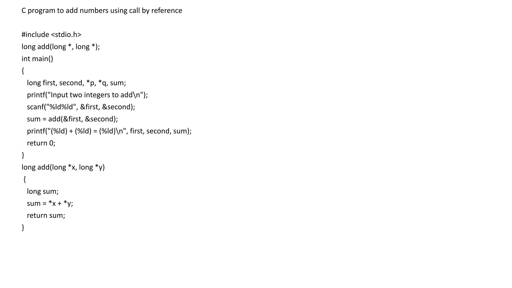 C program to add numbers using call by reference
#include <stdio.h>
long add(long *, long *);
int main()
{
long first, second, *p, *q, sum;
printf("Input two integers to addn");
scanf("%ld%ld", &first, &second);
sum = add(&first, &second);
printf("(%ld) + (%ld) = (%ld)n", first, second, sum);
return 0;
}
long add(long *x, long *y)
{
long sum;
sum = *x + *y;
return sum;
}
 