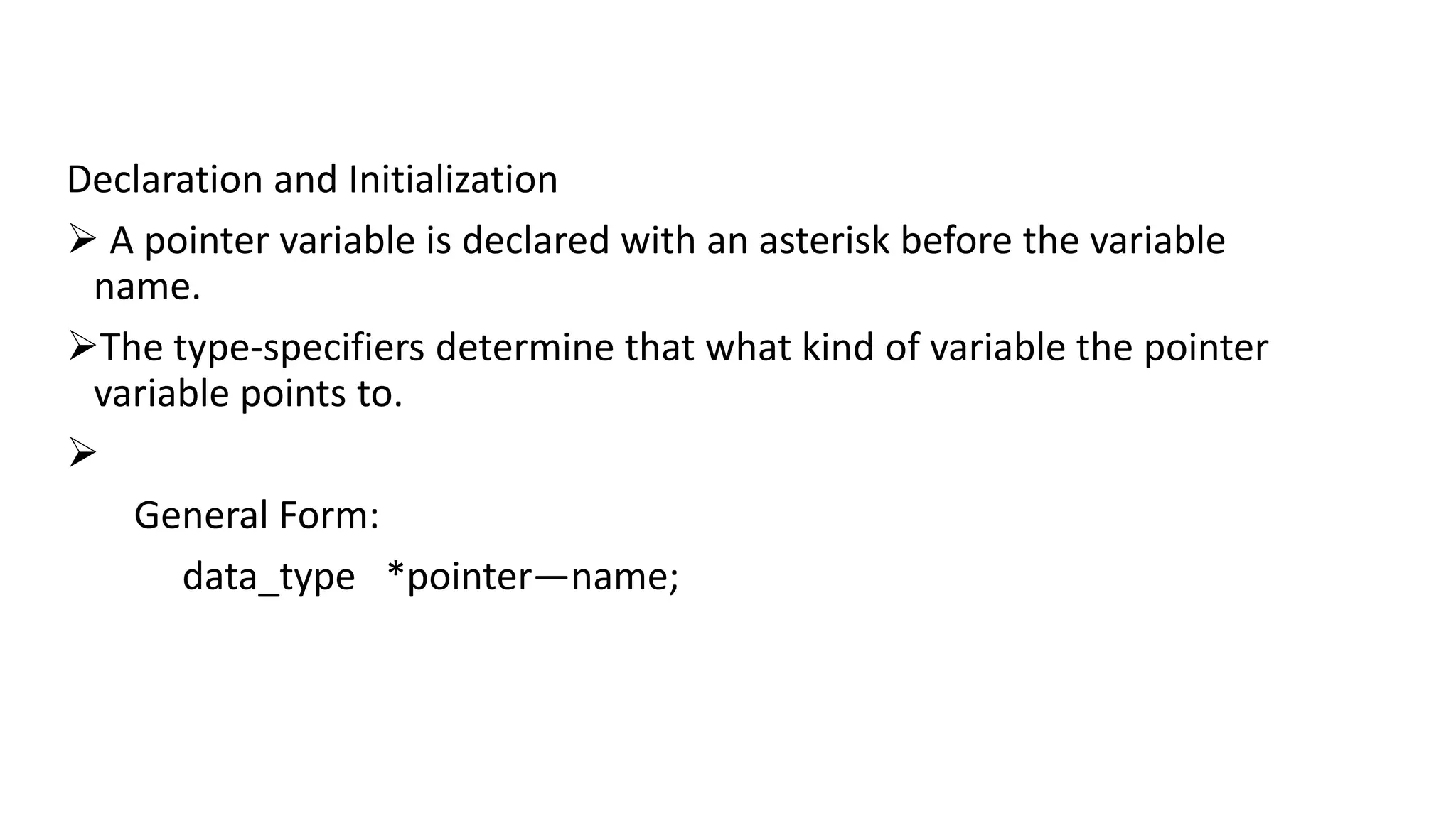 Declaration and Initialization
 A pointer variable is declared with an asterisk before the variable
name.
The type-specifiers determine that what kind of variable the pointer
variable points to.

General Form:
data_type *pointer—name;
 