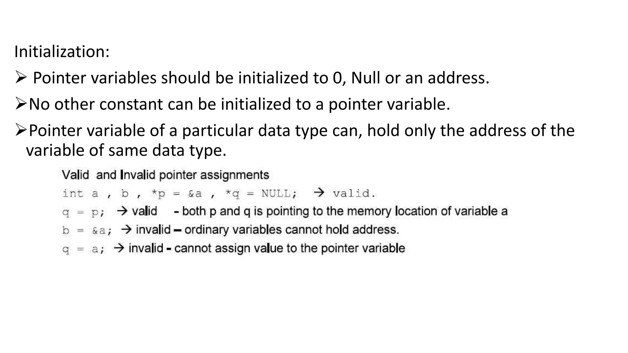 Initialization:
 Pointer variables should be initialized to 0, Null or an address.
No other constant can be initialized to a pointer variable.
Pointer variable of a particular data type can, hold only the address of the
variable of same data type.
 