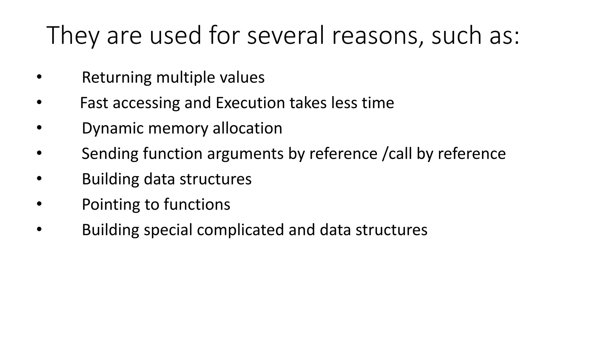 They are used for several reasons, such as:
• Returning multiple values
• Fast accessing and Execution takes less time
• Dynamic memory allocation
• Sending function arguments by reference /call by reference
• Building data structures
• Pointing to functions
• Building special complicated and data structures
 