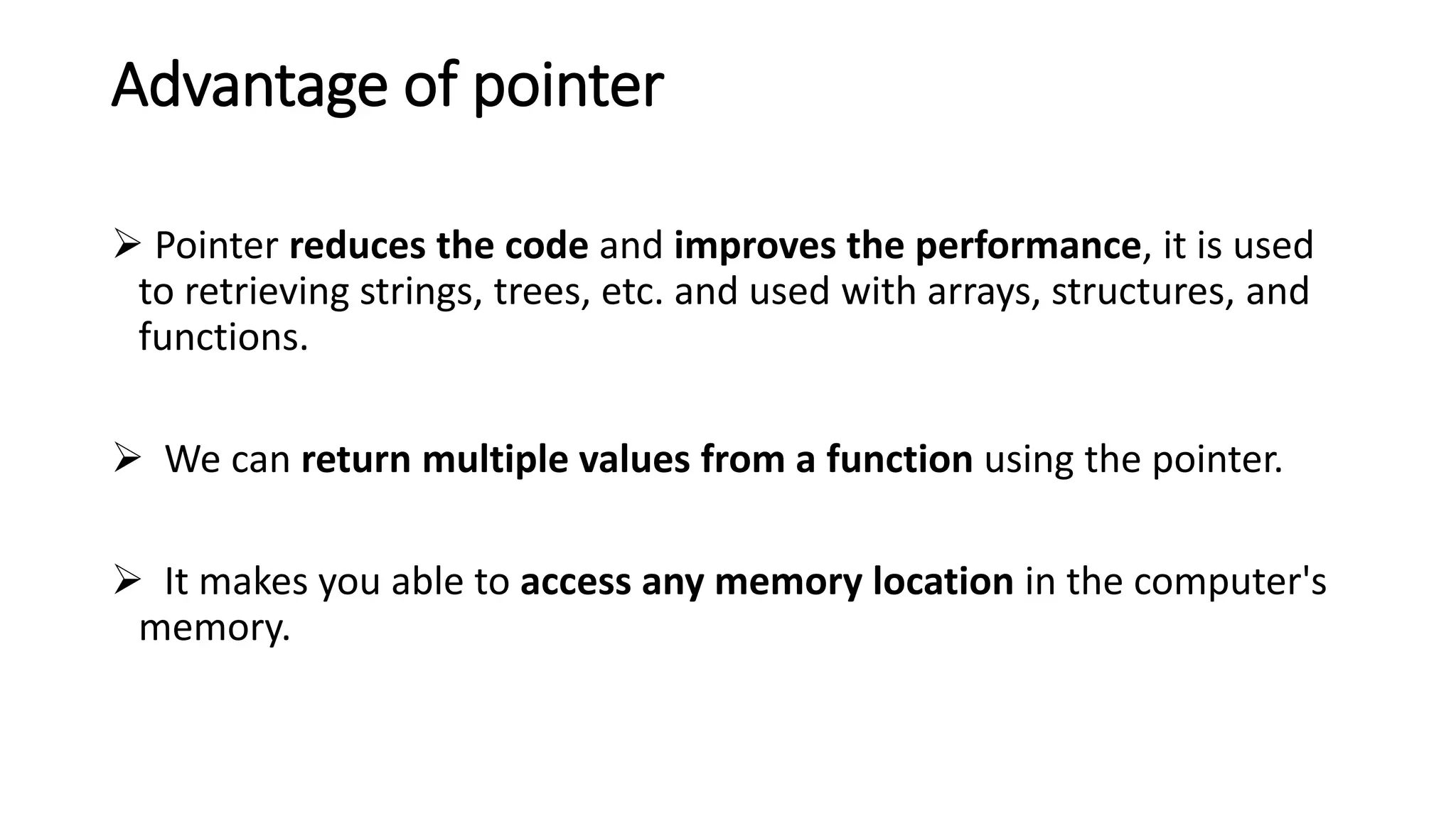 Advantage of pointer
 Pointer reduces the code and improves the performance, it is used
to retrieving strings, trees, etc. and used with arrays, structures, and
functions.
 We can return multiple values from a function using the pointer.
 It makes you able to access any memory location in the computer's
memory.
 