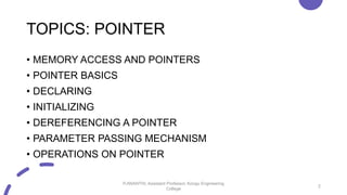 TOPICS: POINTER
• MEMORY ACCESS AND POINTERS
• POINTER BASICS
• DECLARING
• INITIALIZING
• DEREFERENCING A POINTER
• PARAMETER PASSING MECHANISM
• OPERATIONS ON POINTER
2
P.ANANTHI, Assistant Professor, Kongu Engineering
College
 