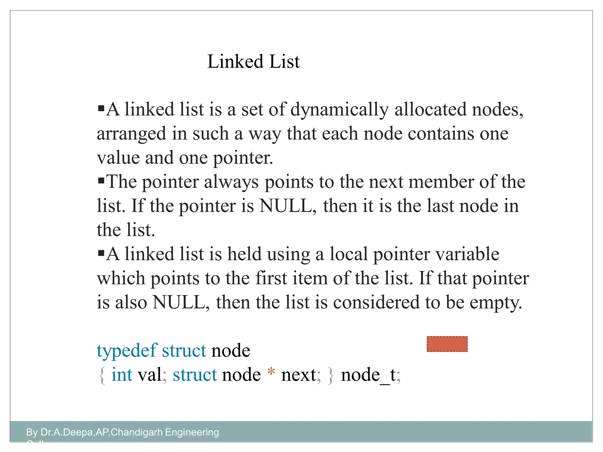 By Dr.A.Deepa,AP,Chandigarh Engineering
College
A linked list is a set of dynamically allocated nodes,
arranged in such a way that each node contains one
value and one pointer.
The pointer always points to the next member of the
list. If the pointer is NULL, then it is the last node in
the list.
A linked list is held using a local pointer variable
which points to the first item of the list. If that pointer
is also NULL, then the list is considered to be empty.
typedef struct node
{ int val; struct node * next; } node_t;
Linked List
 
