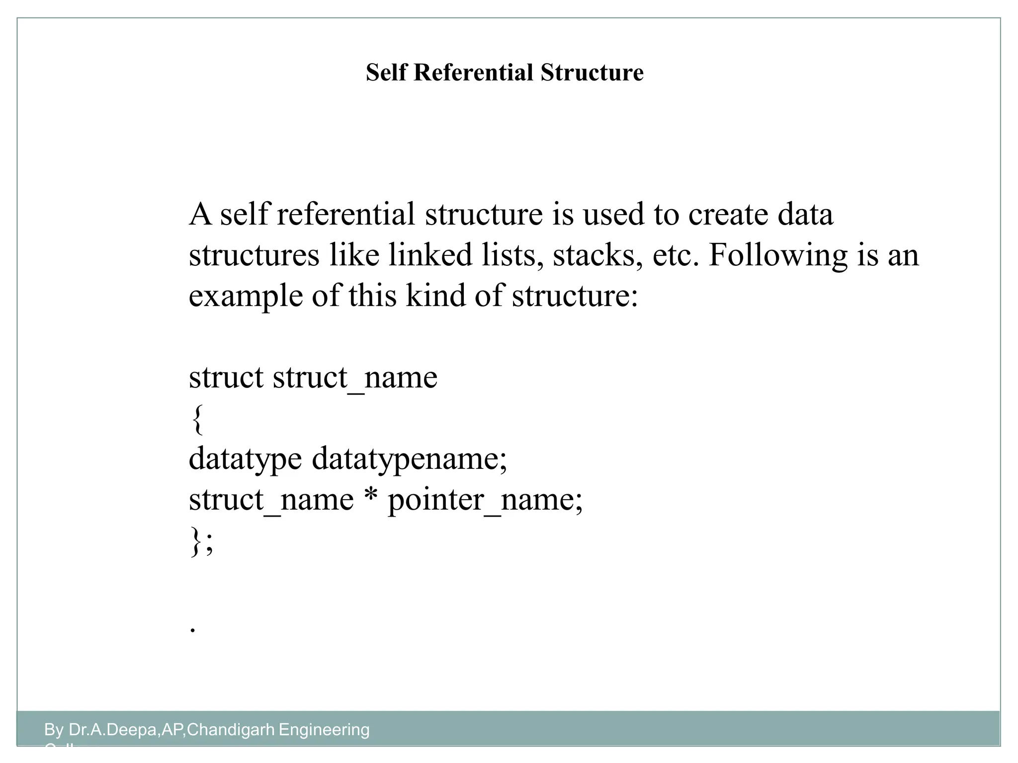 By Dr.A.Deepa,AP,Chandigarh Engineering
College
A self referential structure is used to create data
structures like linked lists, stacks, etc. Following is an
example of this kind of structure:
struct struct_name
{
datatype datatypename;
struct_name * pointer_name;
};
.
Self Referential Structure
 