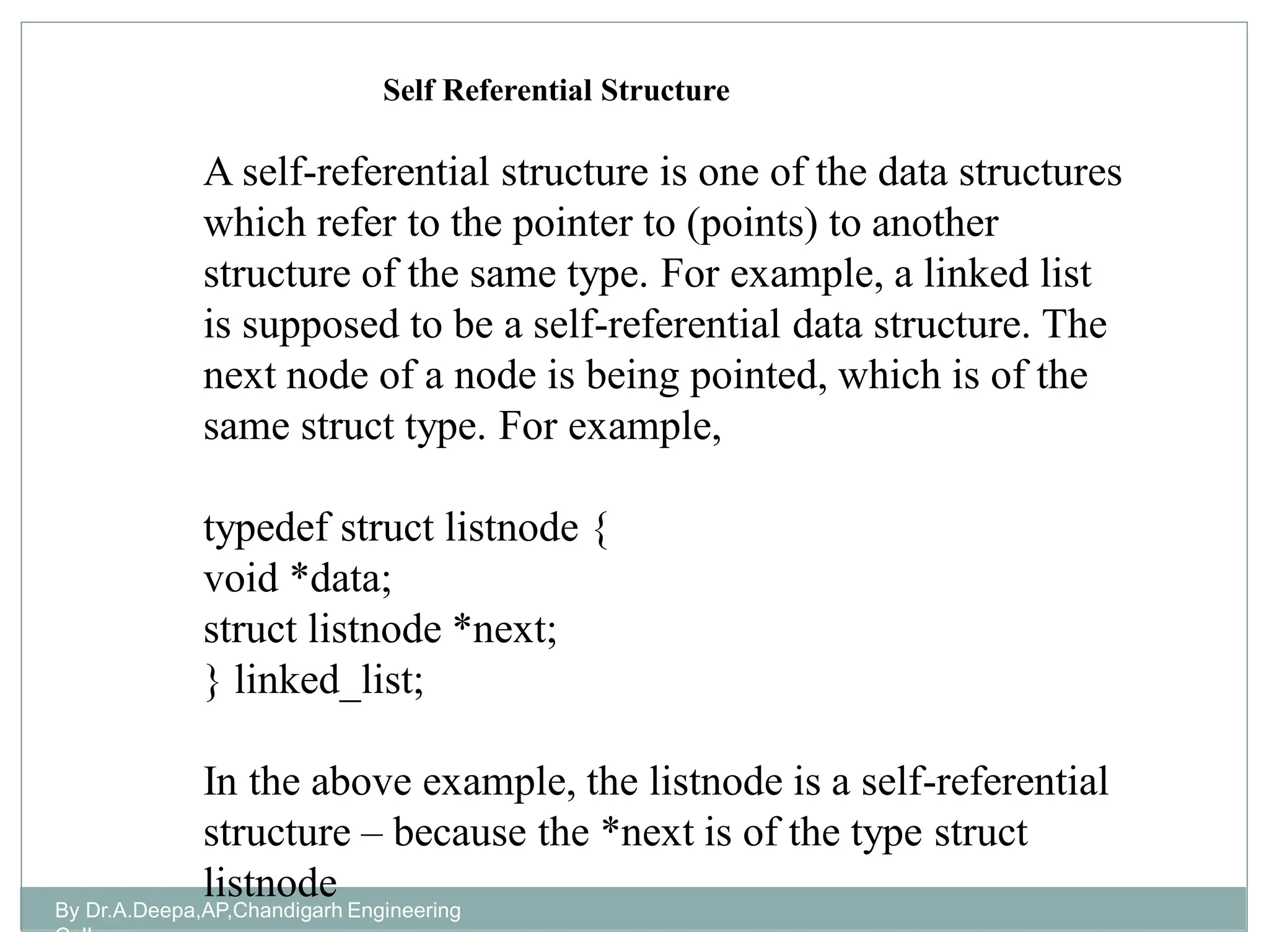 By Dr.A.Deepa,AP,Chandigarh Engineering
College
A self-referential structure is one of the data structures
which refer to the pointer to (points) to another
structure of the same type. For example, a linked list
is supposed to be a self-referential data structure. The
next node of a node is being pointed, which is of the
same struct type. For example,
typedef struct listnode {
void *data;
struct listnode *next;
} linked_list;
In the above example, the listnode is a self-referential
structure – because the *next is of the type struct
listnode
Self Referential Structure
 