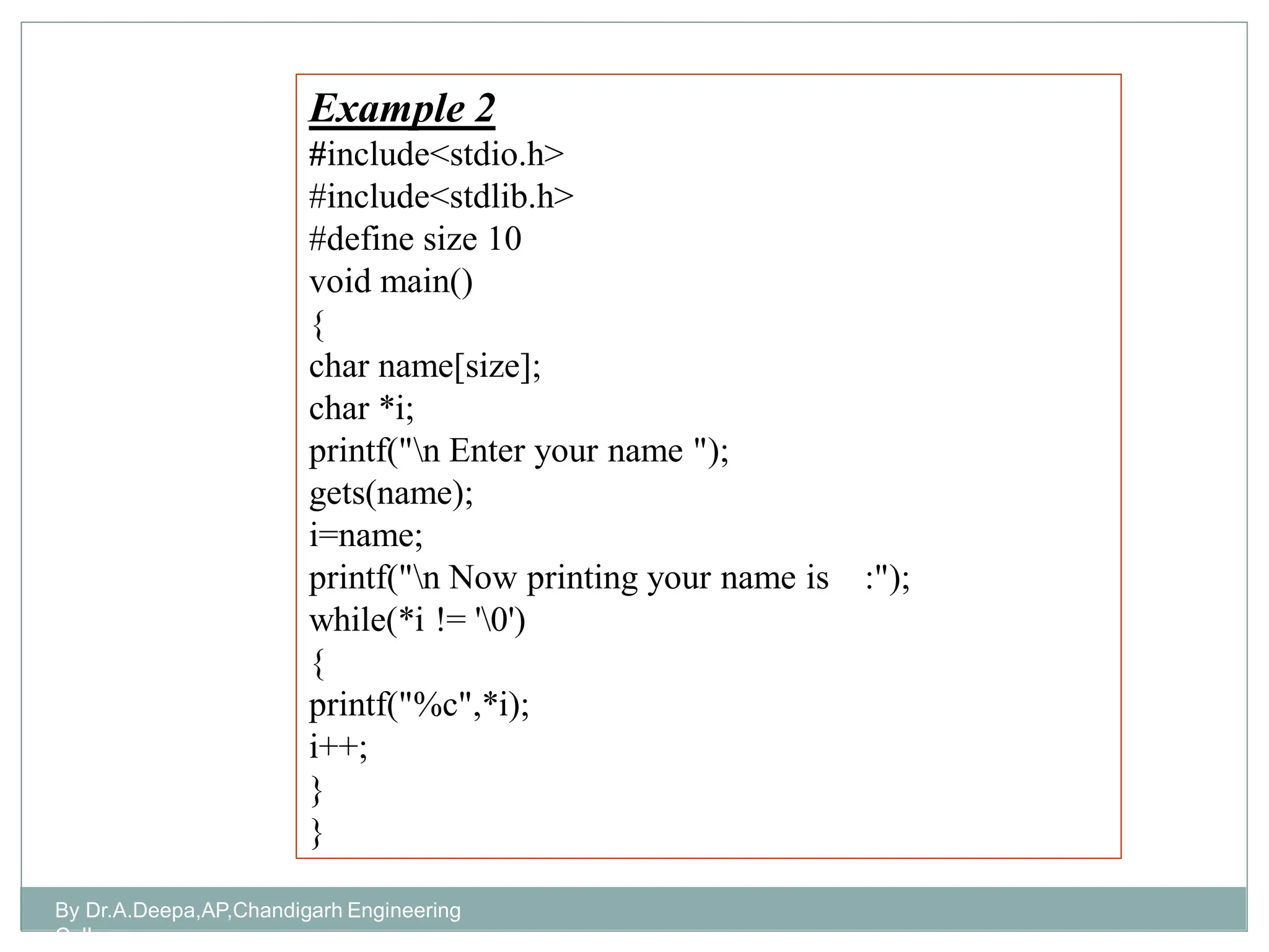 Example 2
#include<stdio.h>
#include<stdlib.h>
#define size 10
void main()
{
char name[size];
char *i;
printf("n Enter your name ");
gets(name);
i=name;
printf("n Now printing your name is :");
while(*i != '0')
{
printf("%c",*i);
i++;
}
}
By Dr.A.Deepa,AP,Chandigarh Engineering
College
 