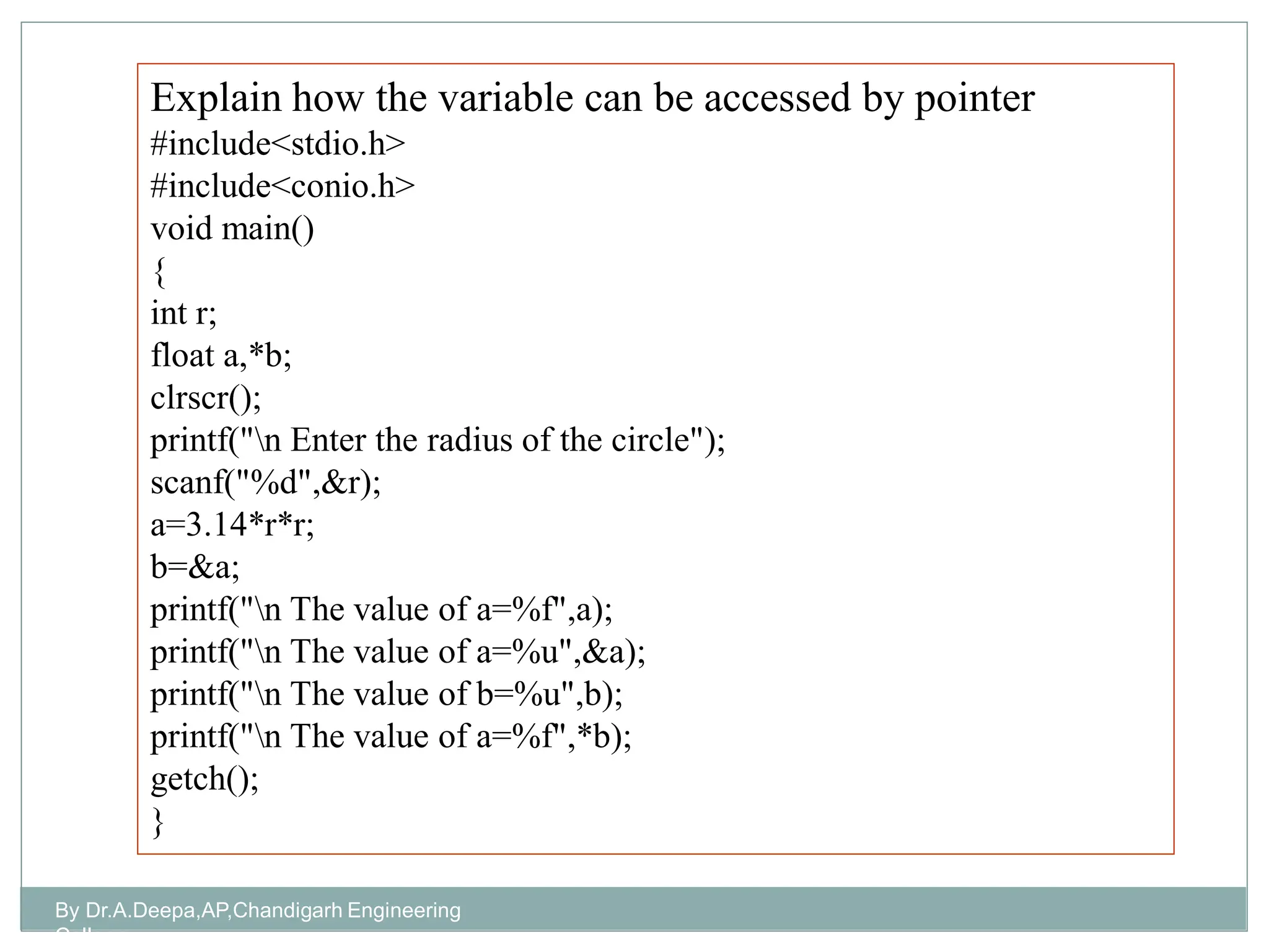Explain how the variable can be accessed by pointer
#include<stdio.h>
#include<conio.h>
void main()
{
int r;
float a,*b;
clrscr();
printf("n Enter the radius of the circle");
scanf("%d",&r);
a=3.14*r*r;
b=&a;
printf("n The value of a=%f",a);
printf("n The value of a=%u",&a);
printf("n The value of b=%u",b);
printf("n The value of a=%f",*b);
getch();
}
By Dr.A.Deepa,AP,Chandigarh Engineering
College
 