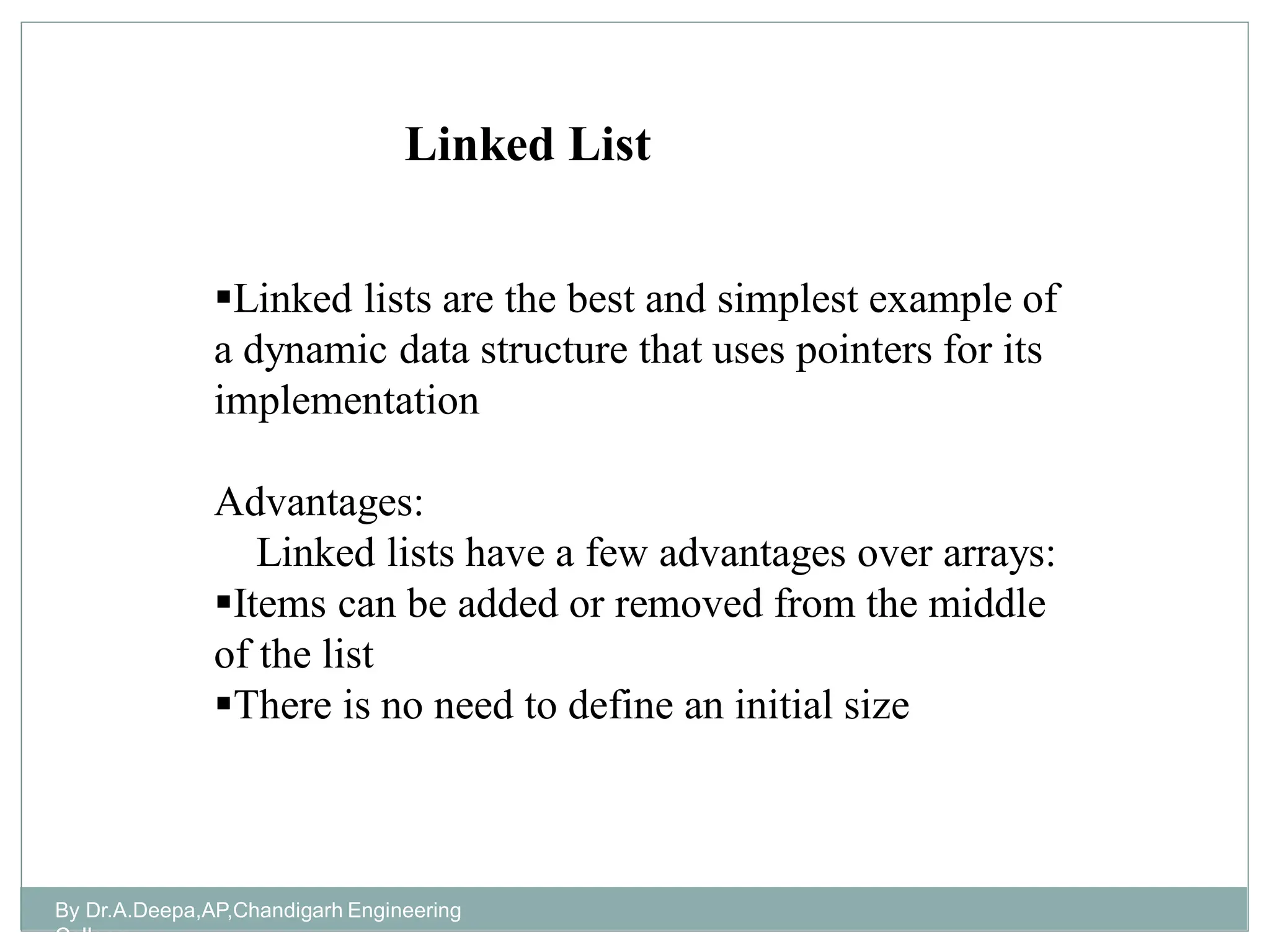 By Dr.A.Deepa,AP,Chandigarh Engineering
College
Linked lists are the best and simplest example of
a dynamic data structure that uses pointers for its
implementation
Advantages:
Linked lists have a few advantages over arrays:
Items can be added or removed from the middle
of the list
There is no need to define an initial size
Linked List
 