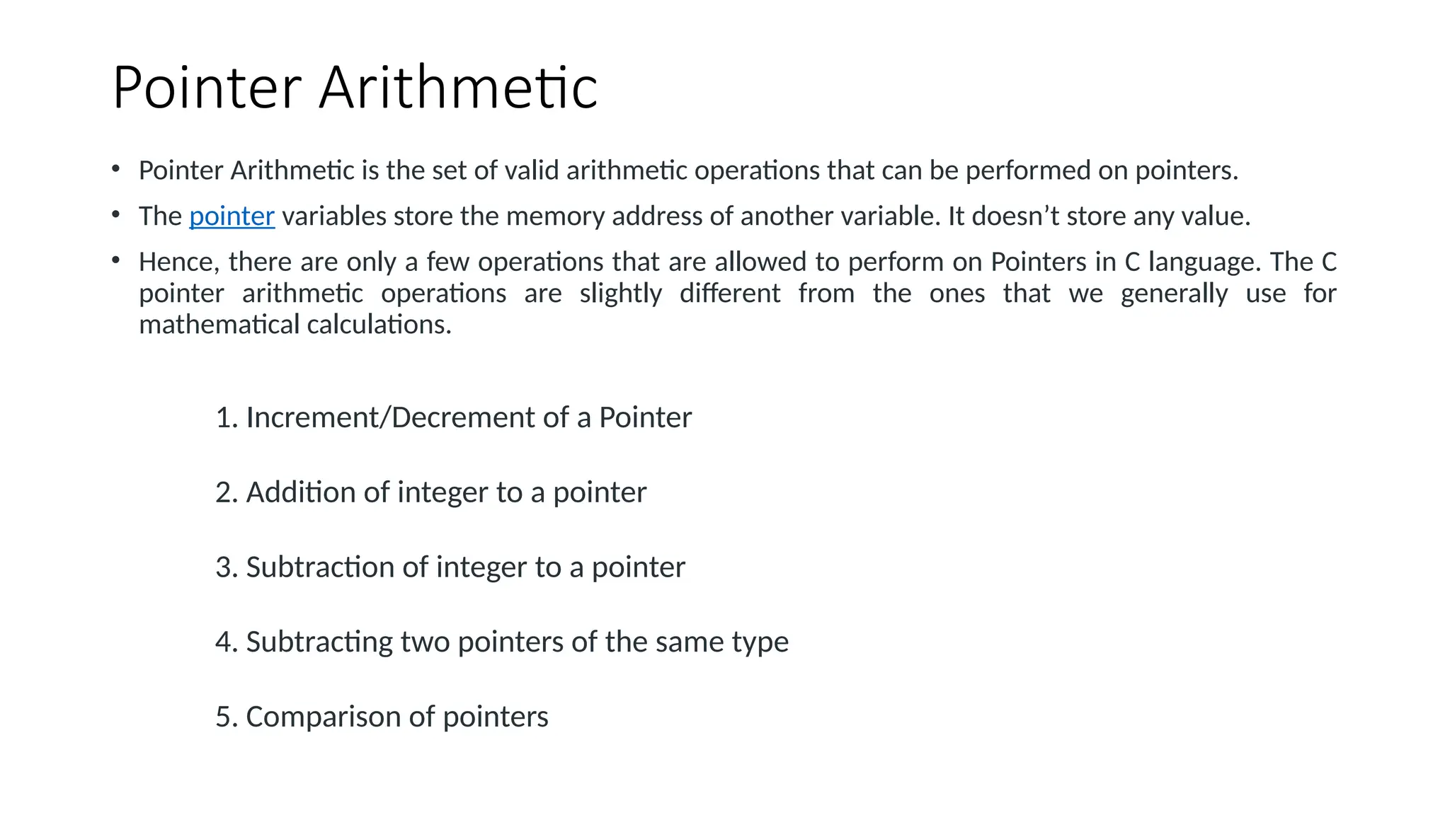Pointer Arithmetic • Pointer Arithmetic is the set of valid arithmetic operations that can be performed on pointers. • The pointer variables store the memory address of another variable. It doesn’t store any value. • Hence, there are only a few operations that are allowed to perform on Pointers in C language. The C pointer arithmetic operations are slightly different from the ones that we generally use for mathematical calculations. 1. Increment/Decrement of a Pointer 2. Addition of integer to a pointer 3. Subtraction of integer to a pointer 4. Subtracting two pointers of the same type 5. Comparison of pointers 