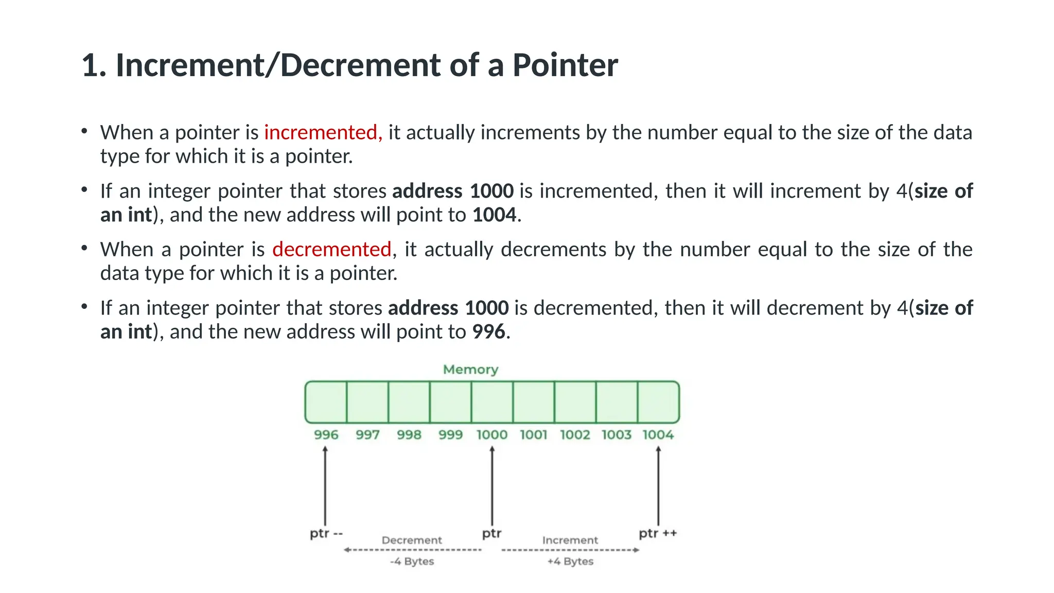 1. Increment/Decrement of a Pointer • When a pointer is incremented, it actually increments by the number equal to the size of the data type for which it is a pointer. • If an integer pointer that stores address 1000 is incremented, then it will increment by 4(size of an int), and the new address will point to 1004. • When a pointer is decremented, it actually decrements by the number equal to the size of the data type for which it is a pointer. • If an integer pointer that stores address 1000 is decremented, then it will decrement by 4(size of an int), and the new address will point to 996. 