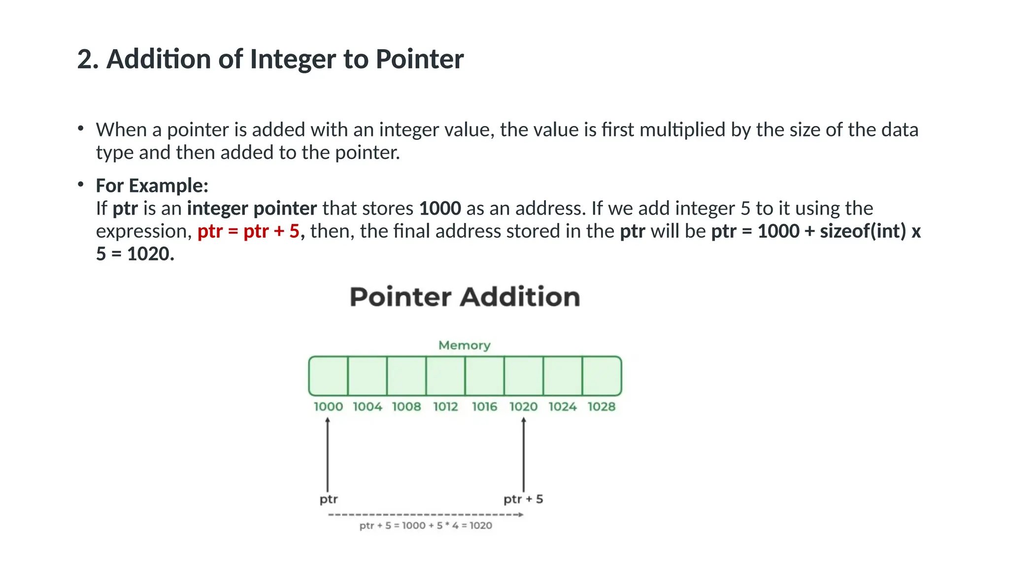 2. Addition of Integer to Pointer • When a pointer is added with an integer value, the value is first multiplied by the size of the data type and then added to the pointer. • For Example: If ptr is an integer pointer that stores 1000 as an address. If we add integer 5 to it using the expression, ptr = ptr + 5, then, the final address stored in the ptr will be ptr = 1000 + sizeof(int) x 5 = 1020. 