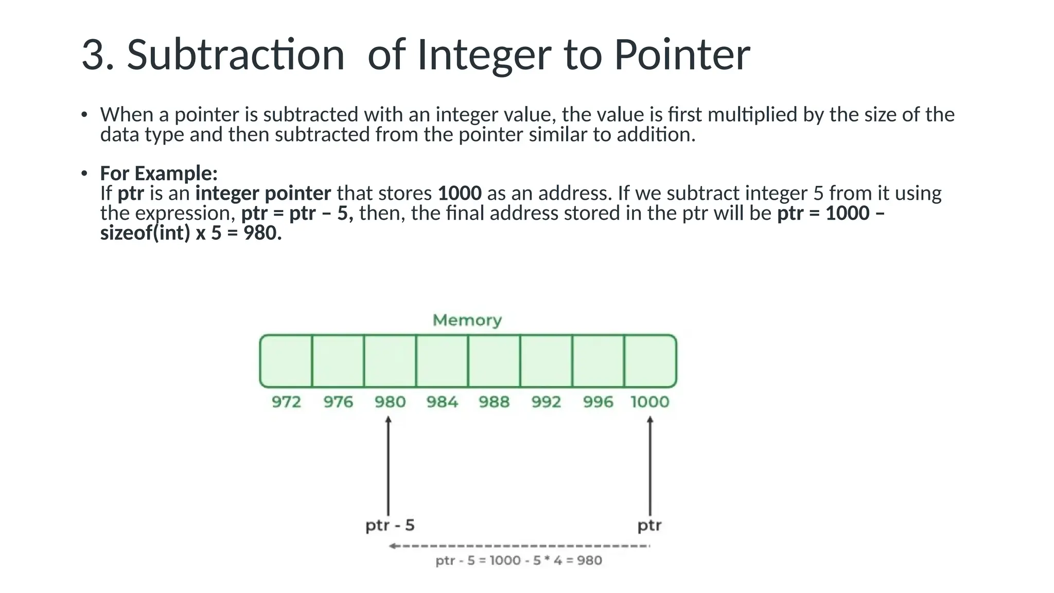 3. Subtraction of Integer to Pointer • When a pointer is subtracted with an integer value, the value is first multiplied by the size of the data type and then subtracted from the pointer similar to addition. • For Example: If ptr is an integer pointer that stores 1000 as an address. If we subtract integer 5 from it using the expression, ptr = ptr – 5, then, the final address stored in the ptr will be ptr = 1000 – sizeof(int) x 5 = 980. 