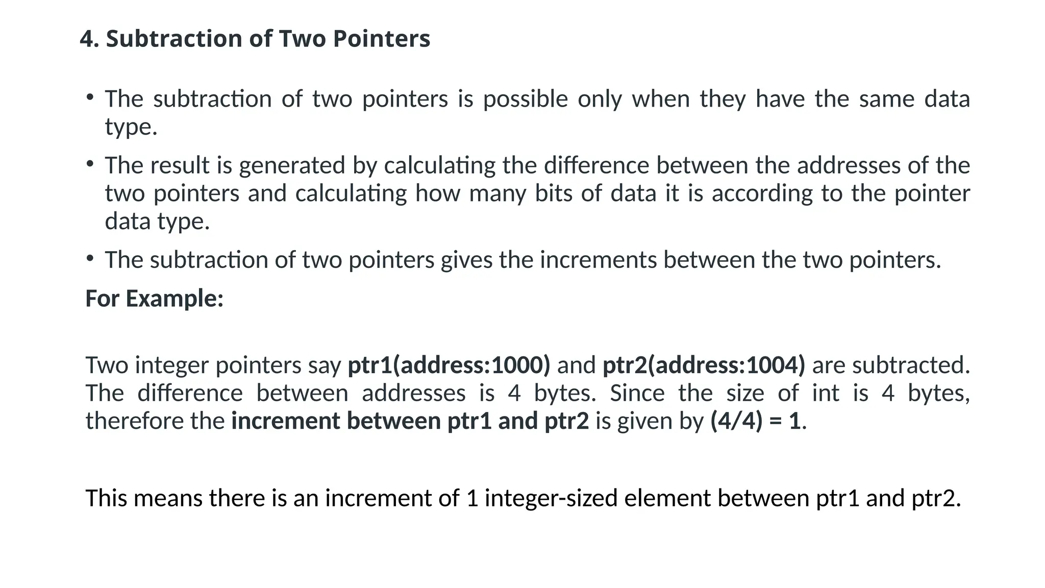 4. Subtraction of Two Pointers • The subtraction of two pointers is possible only when they have the same data type. • The result is generated by calculating the difference between the addresses of the two pointers and calculating how many bits of data it is according to the pointer data type. • The subtraction of two pointers gives the increments between the two pointers. For Example: Two integer pointers say ptr1(address:1000) and ptr2(address:1004) are subtracted. The difference between addresses is 4 bytes. Since the size of int is 4 bytes, therefore the increment between ptr1 and ptr2 is given by (4/4) = 1. This means there is an increment of 1 integer-sized element between ptr1 and ptr2. 