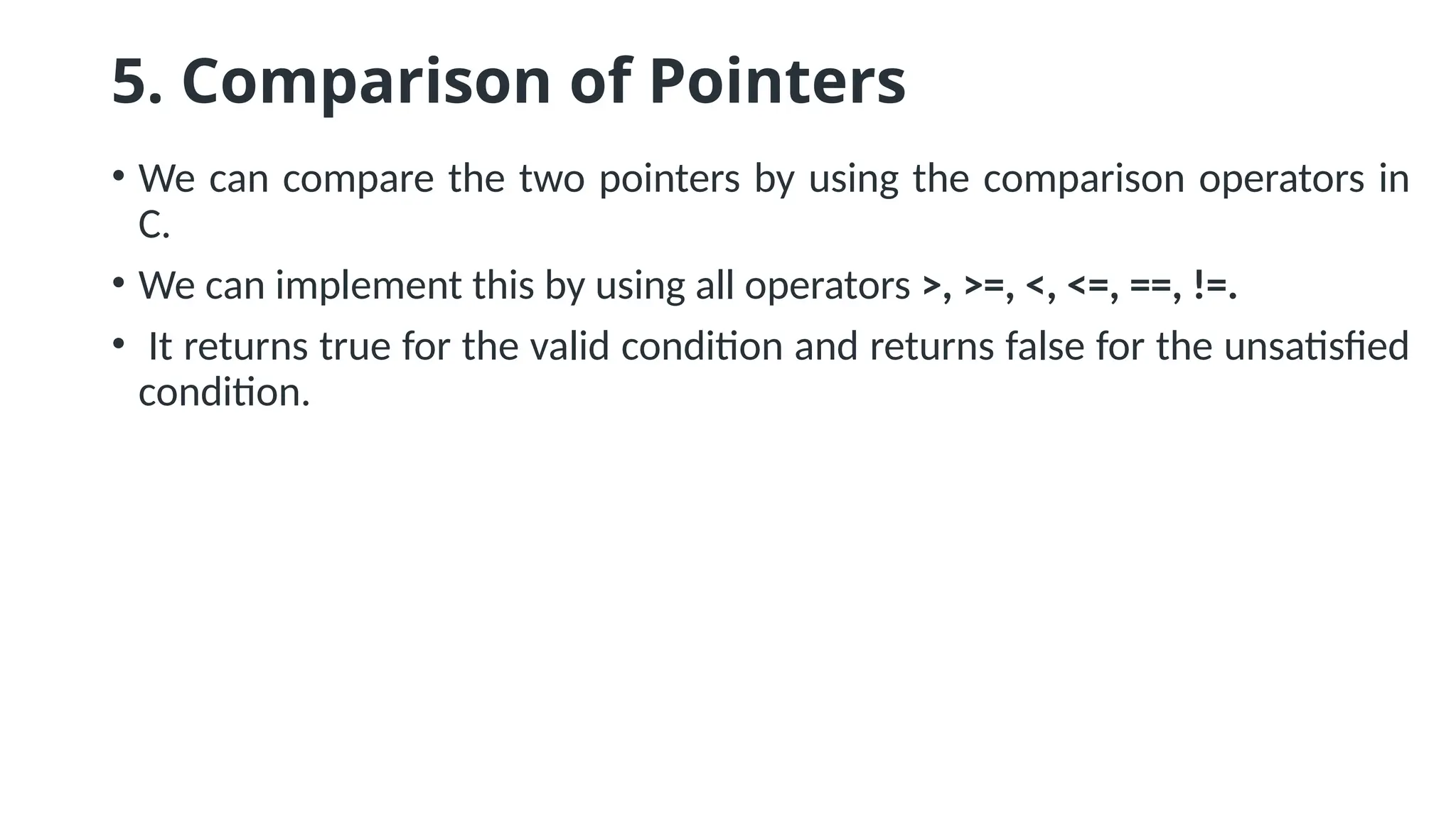 5. Comparison of Pointers • We can compare the two pointers by using the comparison operators in C. • We can implement this by using all operators >, >=, <, <=, ==, !=. • It returns true for the valid condition and returns false for the unsatisfied condition. 