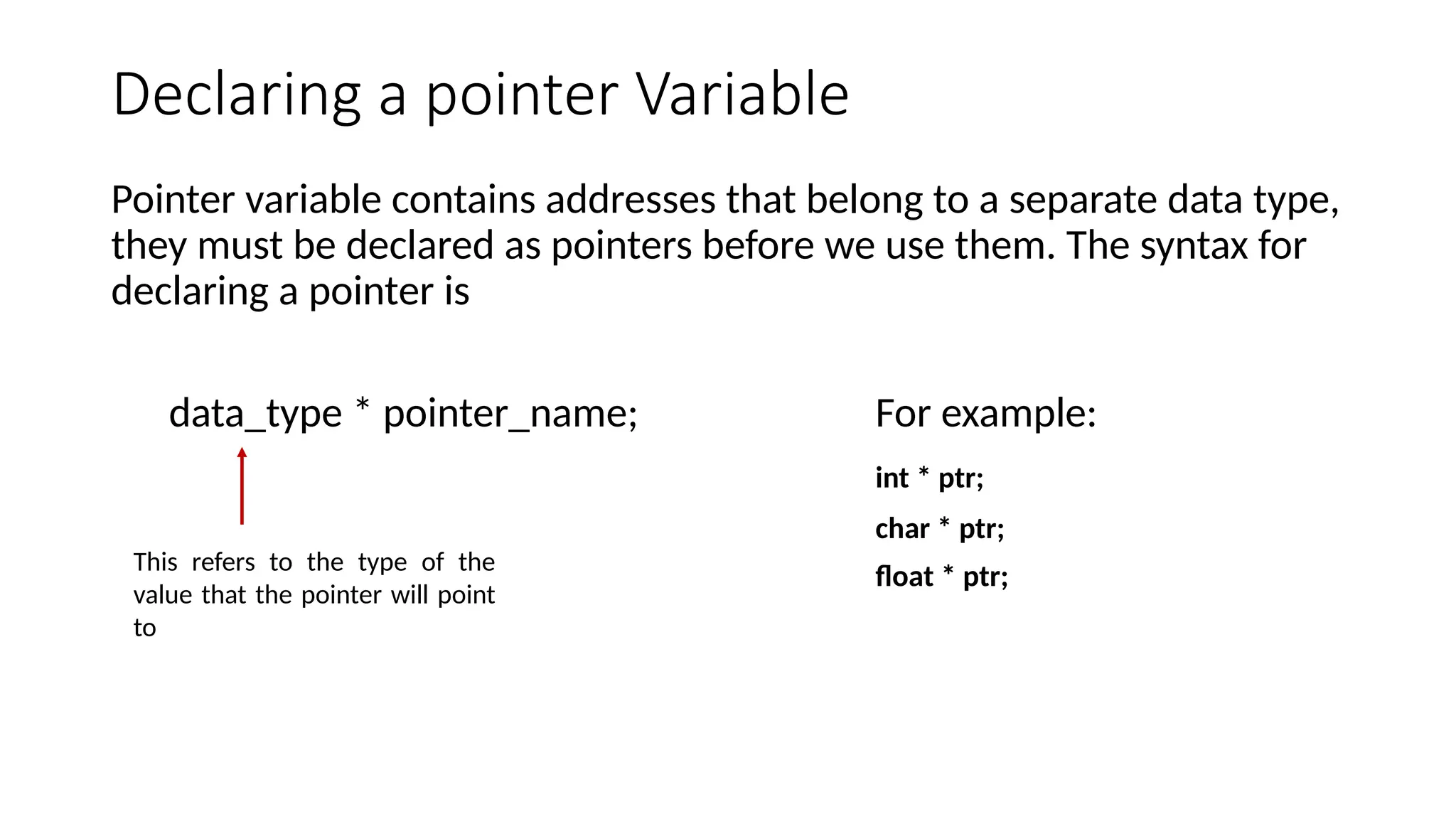 Declaring a pointer Variable Pointer variable contains addresses that belong to a separate data type, they must be declared as pointers before we use them. The syntax for declaring a pointer is data_type * pointer_name; For example: int * ptr; char * ptr; float * ptr; This refers to the type of the value that the pointer will point to 