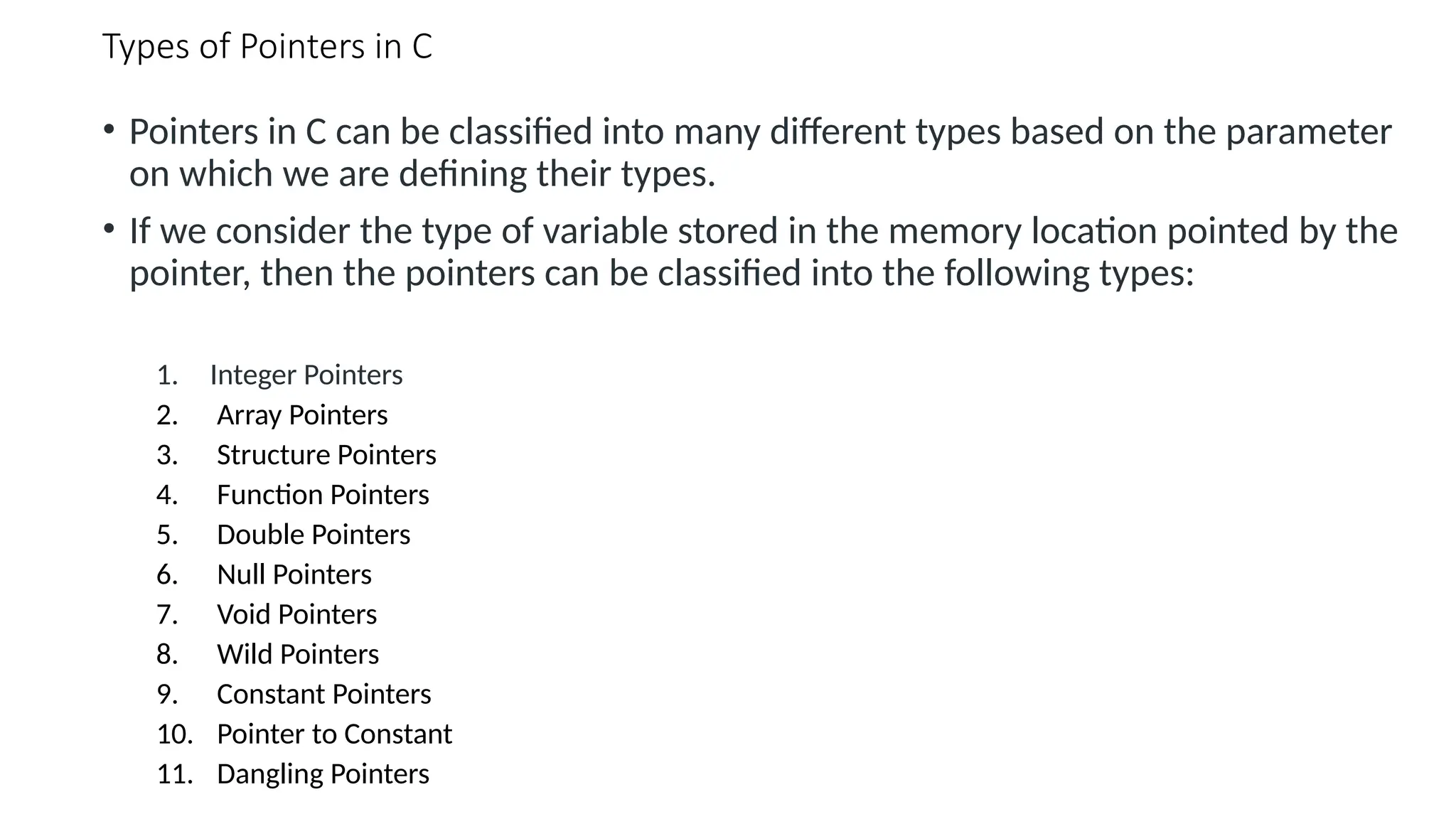 Types of Pointers in C • Pointers in C can be classified into many different types based on the parameter on which we are defining their types. • If we consider the type of variable stored in the memory location pointed by the pointer, then the pointers can be classified into the following types: 1. Integer Pointers 2. Array Pointers 3. Structure Pointers 4. Function Pointers 5. Double Pointers 6. Null Pointers 7. Void Pointers 8. Wild Pointers 9. Constant Pointers 10. Pointer to Constant 11. Dangling Pointers 