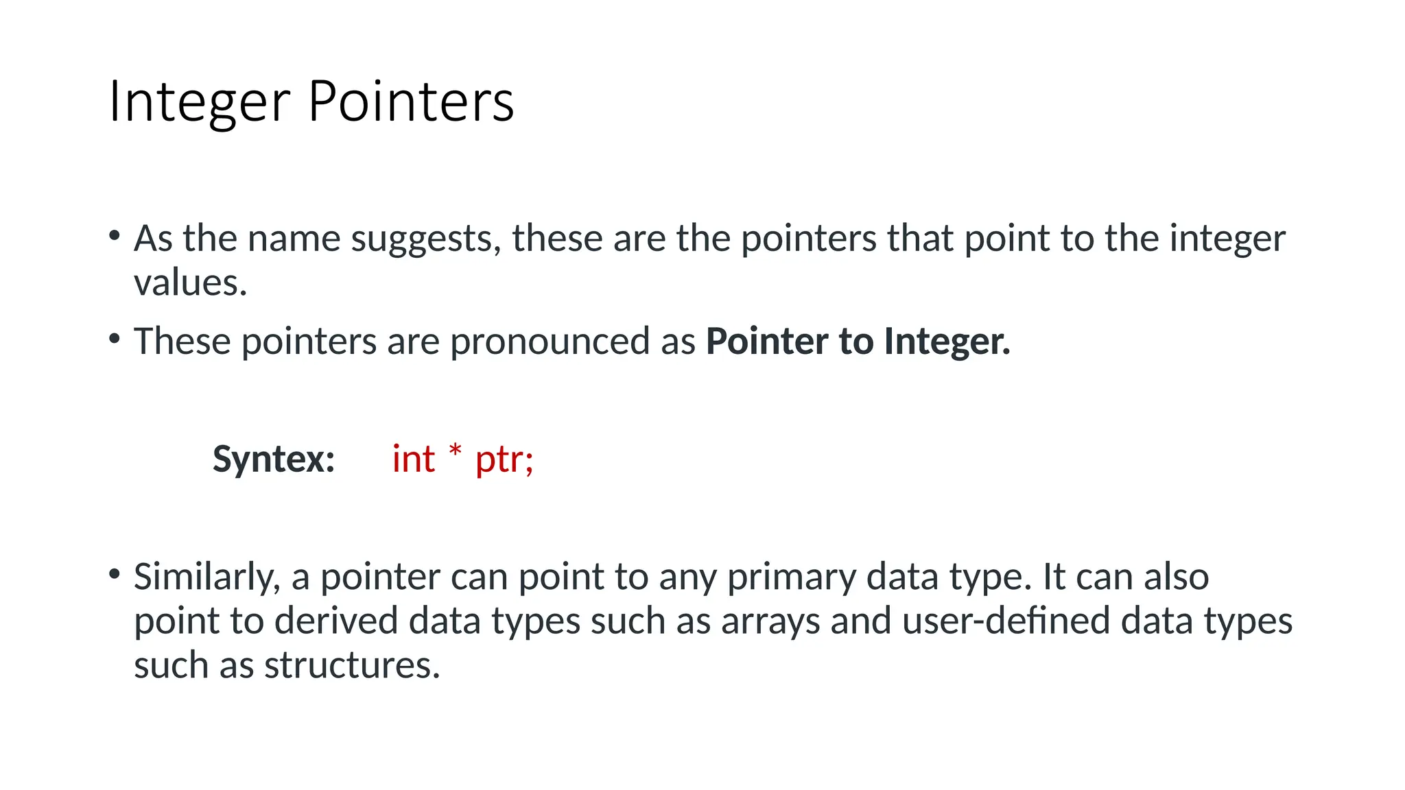 Integer Pointers • As the name suggests, these are the pointers that point to the integer values. • These pointers are pronounced as Pointer to Integer. Syntex: int * ptr; • Similarly, a pointer can point to any primary data type. It can also point to derived data types such as arrays and user-defined data types such as structures. 