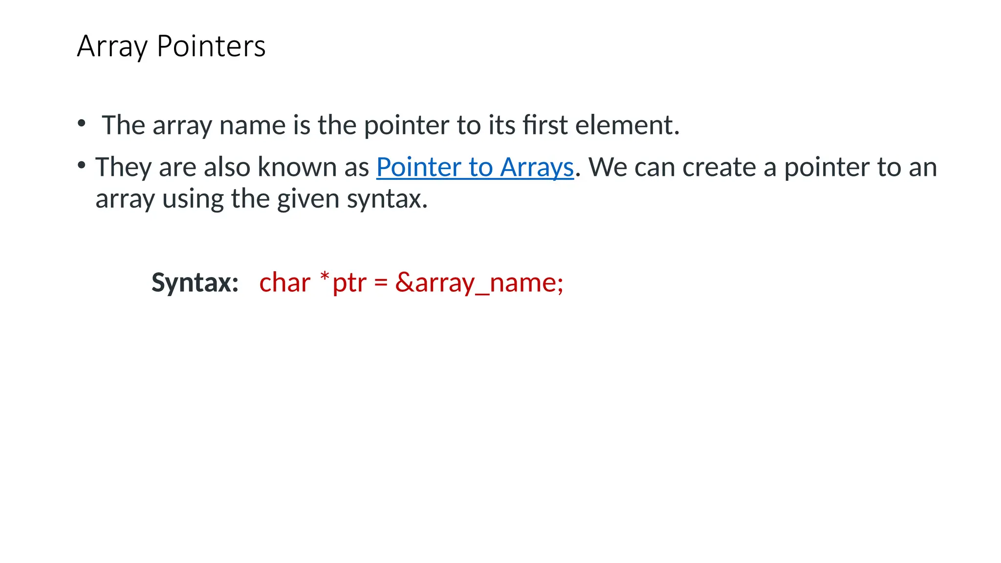 Array Pointers • The array name is the pointer to its first element. • They are also known as Pointer to Arrays. We can create a pointer to an array using the given syntax. Syntax: char *ptr = &array_name; 