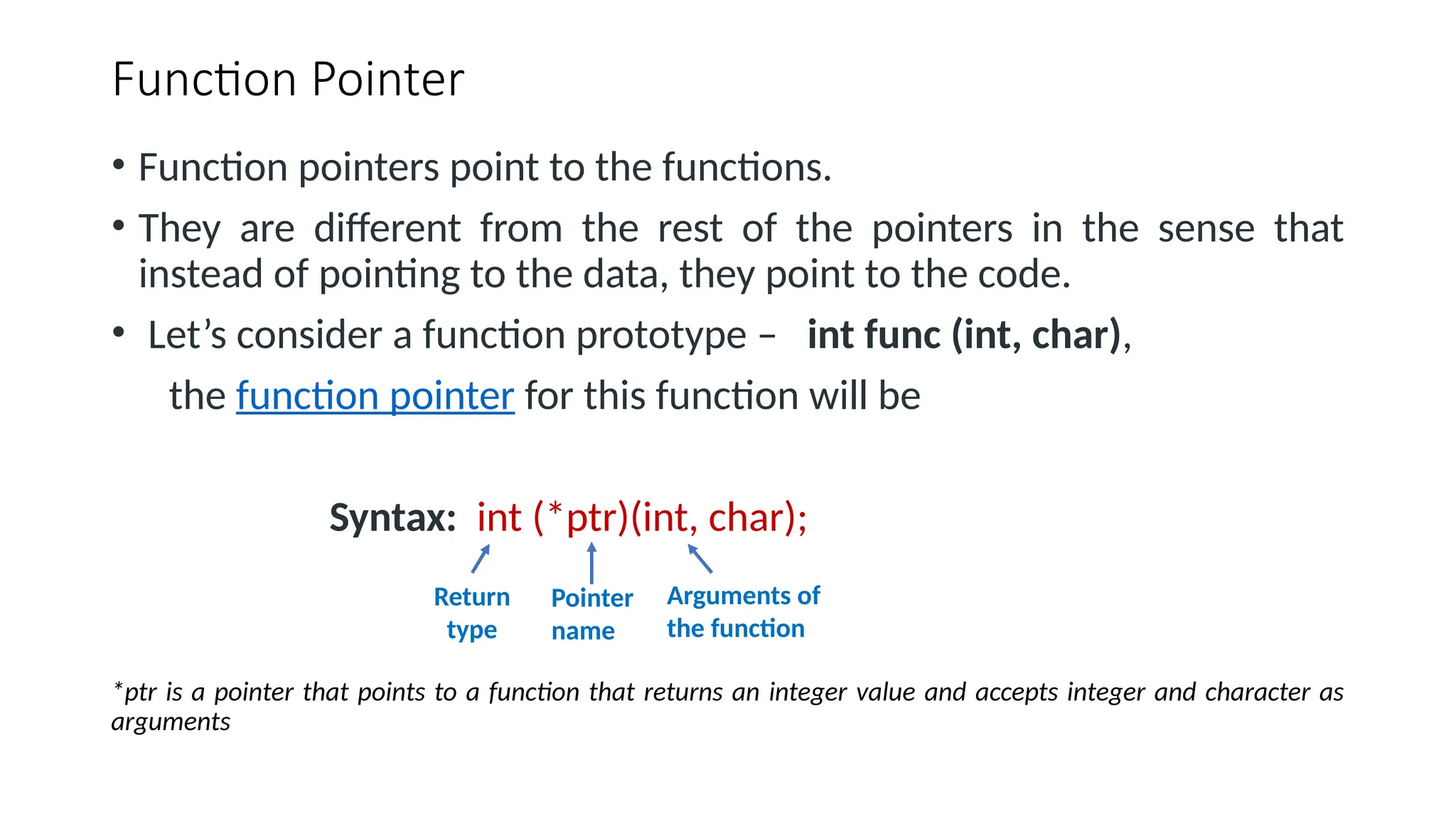 Function Pointer • Function pointers point to the functions. • They are different from the rest of the pointers in the sense that instead of pointing to the data, they point to the code. • Let’s consider a function prototype – int func (int, char), the function pointer for this function will be Syntax: int (*ptr)(int, char); *ptr is a pointer that points to a function that returns an integer value and accepts integer and character as arguments Return type Pointer name Arguments of the function 